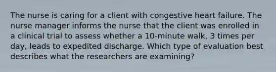 The nurse is caring for a client with congestive heart failure. The nurse manager informs the nurse that the client was enrolled in a clinical trial to assess whether a 10-minute walk, 3 times per day, leads to expedited discharge. Which type of evaluation best describes what the researchers are examining?