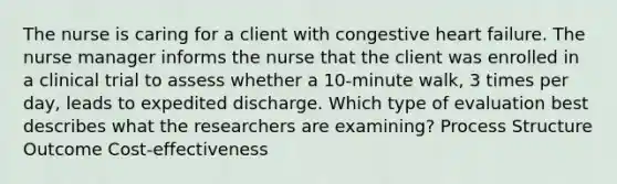 The nurse is caring for a client with congestive heart failure. The nurse manager informs the nurse that the client was enrolled in a clinical trial to assess whether a 10-minute walk, 3 times per day, leads to expedited discharge. Which type of evaluation best describes what the researchers are examining? Process Structure Outcome Cost-effectiveness