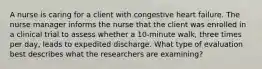 A nurse is caring for a client with congestive heart failure. The nurse manager informs the nurse that the client was enrolled in a clinical trial to assess whether a 10-minute walk, three times per day, leads to expedited discharge. What type of evaluation best describes what the researchers are examining?