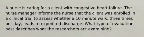 A nurse is caring for a client with congestive heart failure. The nurse manager informs the nurse that the client was enrolled in a clinical trial to assess whether a 10-minute walk, three times per day, leads to expedited discharge. What type of evaluation best describes what the researchers are examining?