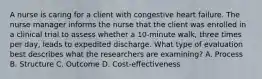 A nurse is caring for a client with congestive heart failure. The nurse manager informs the nurse that the client was enrolled in a clinical trial to assess whether a 10-minute walk, three times per day, leads to expedited discharge. What type of evaluation best describes what the researchers are examining? A. Process B. Structure C. Outcome D. Cost-effectiveness