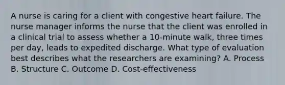 A nurse is caring for a client with congestive heart failure. The nurse manager informs the nurse that the client was enrolled in a clinical trial to assess whether a 10-minute walk, three times per day, leads to expedited discharge. What type of evaluation best describes what the researchers are examining? A. Process B. Structure C. Outcome D. Cost-effectiveness