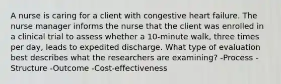 A nurse is caring for a client with congestive heart failure. The nurse manager informs the nurse that the client was enrolled in a clinical trial to assess whether a 10-minute walk, three times per day, leads to expedited discharge. What type of evaluation best describes what the researchers are examining? -Process -Structure -Outcome -Cost-effectiveness