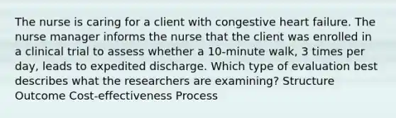 The nurse is caring for a client with congestive heart failure. The nurse manager informs the nurse that the client was enrolled in a clinical trial to assess whether a 10-minute walk, 3 times per day, leads to expedited discharge. Which type of evaluation best describes what the researchers are examining? Structure Outcome Cost-effectiveness Process