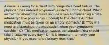 A nurse is caring for a client with congestive heart failure. The physician has ordered propranolol (Inderal) for the client. Which instruction should the nurse include when administering a beta-adrenergic like propranolol (Inderal) to the client? A) "This medication must be taken on an empty stomach." B) "You will need to discontinue the medication when your symptoms subside." C) "This medication causes constipation. You should take a laxative every day." D) "It is important to notify your physician if you experience urinary retention."