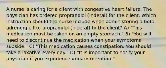 A nurse is caring for a client with congestive heart failure. The physician has ordered propranolol (Inderal) for the client. Which instruction should the nurse include when administering a beta-adrenergic like propranolol (Inderal) to the client? A) "This medication must be taken on an empty stomach." B) "You will need to discontinue the medication when your symptoms subside." C) "This medication causes constipation. You should take a laxative every day." D) "It is important to notify your physician if you experience urinary retention."