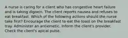 A nurse is caring for a client who has congestive heart failure and is taking digoxin. The client reports nausea and refuses to eat breakfast. Which of the following actions should the nurse take first? Encourage the client to eat the toast on the breakfast tray. Administer an antiemetic. Inform the client's provider. Check the client's apical pulse.