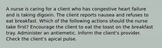 A nurse is caring for a client who has congestive heart failure and is taking digoxin. The client reports nausea and refuses to eat breakfast. Which of the following actions should the nurse take first? Encourage the client to eat the toast on the breakfast tray. Administer an antiemetic. Inform the client's provider. Check the client's apical pulse.