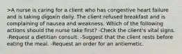 >A nurse is caring for a client who has congestive heart failure and is taking digoxin daily. The client refused breakfast and is complaining of nausea and weakness. Which of the following actions should the nurse take first? -Check the client's vital signs. -Request a dietitian consult. -Suggest that the client rests before eating the meal. -Request an order for an antiemetic.