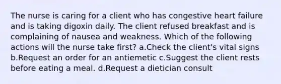 The nurse is caring for a client who has congestive heart failure and is taking digoxin daily. The client refused breakfast and is complaining of nausea and weakness. Which of the following actions will the nurse take first? a.Check the client's vital signs b.Request an order for an antiemetic c.Suggest the client rests before eating a meal. d.Request a dietician consult