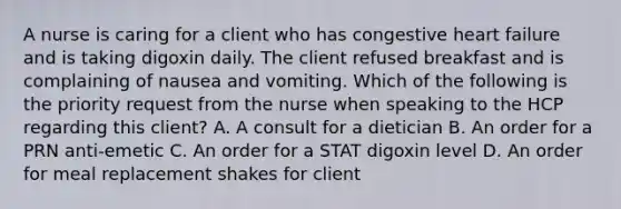 A nurse is caring for a client who has congestive heart failure and is taking digoxin daily. The client refused breakfast and is complaining of nausea and vomiting. Which of the following is the priority request from the nurse when speaking to the HCP regarding this client? A. A consult for a dietician B. An order for a PRN anti-emetic C. An order for a STAT digoxin level D. An order for meal replacement shakes for client