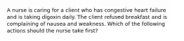 A nurse is caring for a client who has congestive heart failure and is taking digoxin daily. The client refused breakfast and is complaining of nausea and weakness. Which of the following actions should the nurse take first?