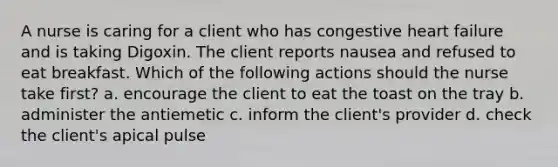 A nurse is caring for a client who has congestive heart failure and is taking Digoxin. The client reports nausea and refused to eat breakfast. Which of the following actions should the nurse take first? a. encourage the client to eat the toast on the tray b. administer the antiemetic c. inform the client's provider d. check the client's apical pulse