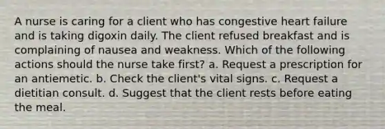 A nurse is caring for a client who has congestive heart failure and is taking digoxin daily. The client refused breakfast and is complaining of nausea and weakness. Which of the following actions should the nurse take first? a. Request a prescription for an antiemetic. b. Check the client's vital signs. c. Request a dietitian consult. d. Suggest that the client rests before eating the meal.