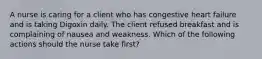 A nurse is caring for a client who has congestive heart failure and is taking Digoxin daily. The client refused breakfast and is complaining of nausea and weakness. Which of the following actions should the nurse take first?