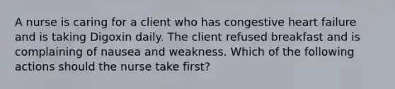 A nurse is caring for a client who has congestive heart failure and is taking Digoxin daily. The client refused breakfast and is complaining of nausea and weakness. Which of the following actions should the nurse take first?