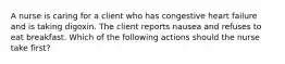 A nurse is caring for a client who has congestive heart failure and is taking digoxin. The client reports nausea and refuses to eat breakfast. Which of the following actions should the nurse take first?