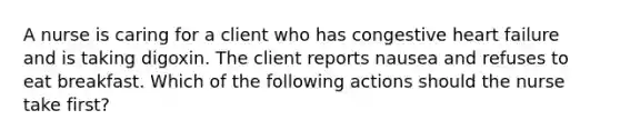 A nurse is caring for a client who has congestive heart failure and is taking digoxin. The client reports nausea and refuses to eat breakfast. Which of the following actions should the nurse take first?