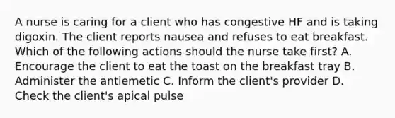 A nurse is caring for a client who has congestive HF and is taking digoxin. The client reports nausea and refuses to eat breakfast. Which of the following actions should the nurse take first? A. Encourage the client to eat the toast on the breakfast tray B. Administer the antiemetic C. Inform the client's provider D. Check the client's apical pulse