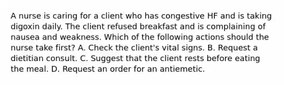 A nurse is caring for a client who has congestive HF and is taking digoxin daily. The client refused breakfast and is complaining of nausea and weakness. Which of the following actions should the nurse take first? A. Check the client's vital signs. B. Request a dietitian consult. C. Suggest that the client rests before eating the meal. D. Request an order for an antiemetic.