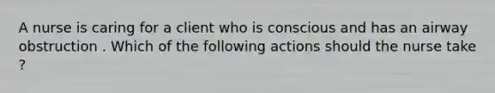 A nurse is caring for a client who is conscious and has an airway obstruction . Which of the following actions should the nurse take ?