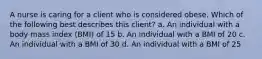 A nurse is caring for a client who is considered obese. Which of the following best describes this client? a. An individual with a body mass index (BMI) of 15 b. An individual with a BMI of 20 c. An individual with a BMI of 30 d. An individual with a BMI of 25