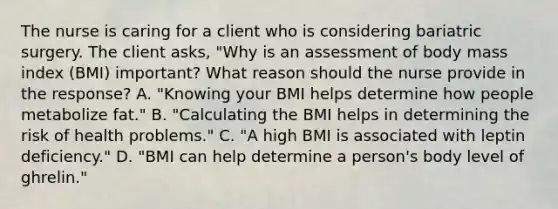 The nurse is caring for a client who is considering bariatric surgery. The client asks, "Why is an assessment of body mass index (BMI) important? What reason should the nurse provide in the response? A. "Knowing your BMI helps determine how people metabolize fat." B. "Calculating the BMI helps in determining the risk of health problems." C. "A high BMI is associated with leptin deficiency." D. "BMI can help determine a person's body level of ghrelin."