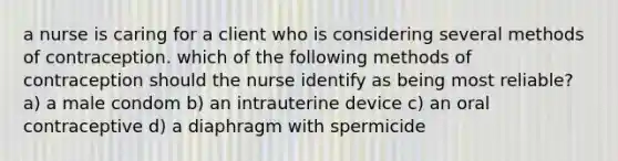 a nurse is caring for a client who is considering several methods of contraception. which of the following methods of contraception should the nurse identify as being most reliable? a) a male condom b) an intrauterine device c) an oral contraceptive d) a diaphragm with spermicide