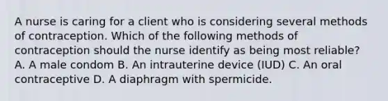 A nurse is caring for a client who is considering several methods of contraception. Which of the following methods of contraception should the nurse identify as being most reliable? A. A male condom B. An intrauterine device (IUD) C. An oral contraceptive D. A diaphragm with spermicide.