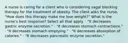 A nurse is caring for a client who is considering vagal blocking therapy for the treatment of obesity. The client asks the nurse, "How does this therapy make me lose weight?" What is the nurse's best response? Select all that apply. · "It decreases gastric enzyme secretion." · "It decreases stomach contractions." · "It decreases stomach emptying." · "It decreases absorption of calories." · "It decreases pancreatic enzyme secretion."