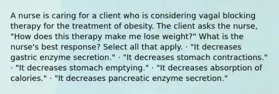 A nurse is caring for a client who is considering vagal blocking therapy for the treatment of obesity. The client asks the nurse, "How does this therapy make me lose weight?" What is the nurse's best response? Select all that apply. · "It decreases gastric enzyme secretion." · "It decreases stomach contractions." · "It decreases stomach emptying." · "It decreases absorption of calories." · "It decreases pancreatic enzyme secretion."