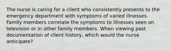 The nurse is caring for a client who consistently presents to the emergency department with symptoms of varied illnesses. Family members correlate the symptoms to illnesses seen on television or in other family members. When viewing past documentation of client history, which would the nurse anticipate?