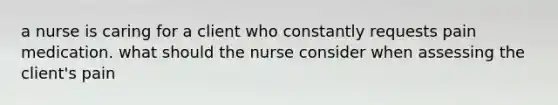 a nurse is caring for a client who constantly requests pain medication. what should the nurse consider when assessing the client's pain