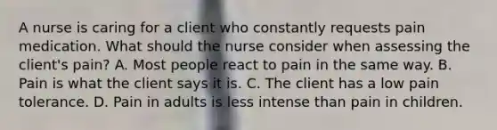 A nurse is caring for a client who constantly requests pain medication. What should the nurse consider when assessing the client's pain? A. Most people react to pain in the same way. B. Pain is what the client says it is. C. The client has a low pain tolerance. D. Pain in adults is less intense than pain in children.