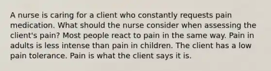 A nurse is caring for a client who constantly requests pain medication. What should the nurse consider when assessing the client's pain? Most people react to pain in the same way. Pain in adults is less intense than pain in children. The client has a low pain tolerance. Pain is what the client says it is.