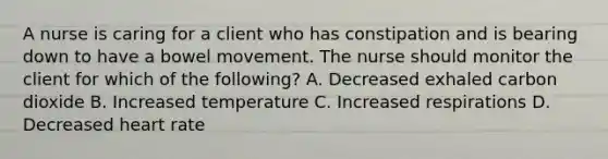 A nurse is caring for a client who has constipation and is bearing down to have a bowel movement. The nurse should monitor the client for which of the following? A. Decreased exhaled carbon dioxide B. Increased temperature C. Increased respirations D. Decreased heart rate