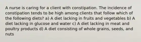 A nurse is caring for a client with constipation. The incidence of constipation tends to be high among clients that follow which of the following diets? a) A diet lacking in fruits and vegetables b) A diet lacking in glucose and water c) A diet lacking in meat and poultry products d) A diet consisting of whole grains, seeds, and nuts