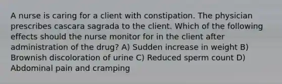 A nurse is caring for a client with constipation. The physician prescribes cascara sagrada to the client. Which of the following effects should the nurse monitor for in the client after administration of the drug? A) Sudden increase in weight B) Brownish discoloration of urine C) Reduced sperm count D) Abdominal pain and cramping