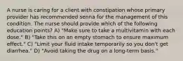 A nurse is caring for a client with constipation whose primary provider has recommended senna for the management of this condition. The nurse should provide which of the following education points? A) "Make sure to take a multivitamin with each dose." B) "Take this on an empty stomach to ensure maximum effect." C) "Limit your fluid intake temporarily so you don't get diarrhea." D) "Avoid taking the drug on a long-term basis."