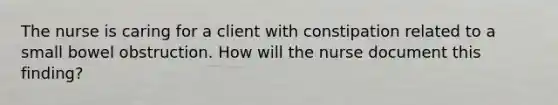 The nurse is caring for a client with constipation related to a small bowel obstruction. How will the nurse document this finding?