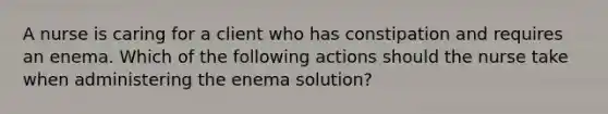 A nurse is caring for a client who has constipation and requires an enema. Which of the following actions should the nurse take when administering the enema solution?