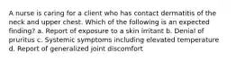 A nurse is caring for a client who has contact dermatitis of the neck and upper chest. Which of the following is an expected finding? a. Report of exposure to a skin irritant b. Denial of pruritus c. Systemic symptoms including elevated temperature d. Report of generalized joint discomfort