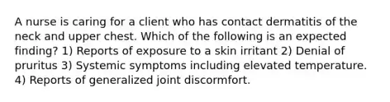 A nurse is caring for a client who has contact dermatitis of the neck and upper chest. Which of the following is an expected finding? 1) Reports of exposure to a skin irritant 2) Denial of pruritus 3) Systemic symptoms including elevated temperature. 4) Reports of generalized joint discormfort.