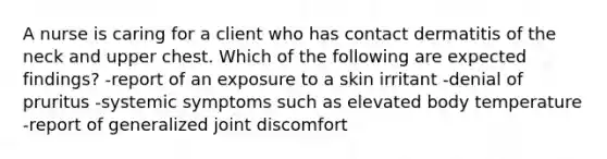 A nurse is caring for a client who has contact dermatitis of the neck and upper chest. Which of the following are expected findings? -report of an exposure to a skin irritant -denial of pruritus -systemic symptoms such as elevated body temperature -report of generalized joint discomfort