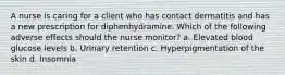 A nurse is caring for a client who has contact dermatitis and has a new prescription for diphenhydramine. Which of the following adverse effects should the nurse monitor? a. Elevated blood glucose levels b. Urinary retention c. Hyperpigmentation of the skin d. Insomnia