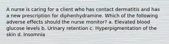 A nurse is caring for a client who has contact dermatitis and has a new prescription for diphenhydramine. Which of the following adverse effects should the nurse monitor? a. Elevated blood glucose levels b. Urinary retention c. Hyperpigmentation of the skin d. Insomnia