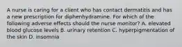 A nurse is caring for a client who has contact dermatitis and has a new prescription for diphenhydramine. For which of the following adverse effects should the nurse monitor? A. elevated blood glucose levels B. urinary retention C. hyperpigmentation of the skin D. insomnia