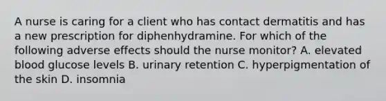 A nurse is caring for a client who has contact dermatitis and has a new prescription for diphenhydramine. For which of the following adverse effects should the nurse monitor? A. elevated blood glucose levels B. urinary retention C. hyperpigmentation of the skin D. insomnia