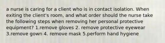 a nurse is caring for a client who is in contact isolation. When exiting the client's room, and what order should the nurse take the following steps when removing her personal protective equipment? 1.remove gloves 2. remove protective eyewear 3.remove gown 4. remove mask 5.perform hand hygiene