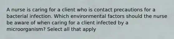 A nurse is caring for a client who is contact precautions for a bacterial infection. Which environmental factors should the nurse be aware of when caring for a client infected by a microorganism? Select all that apply